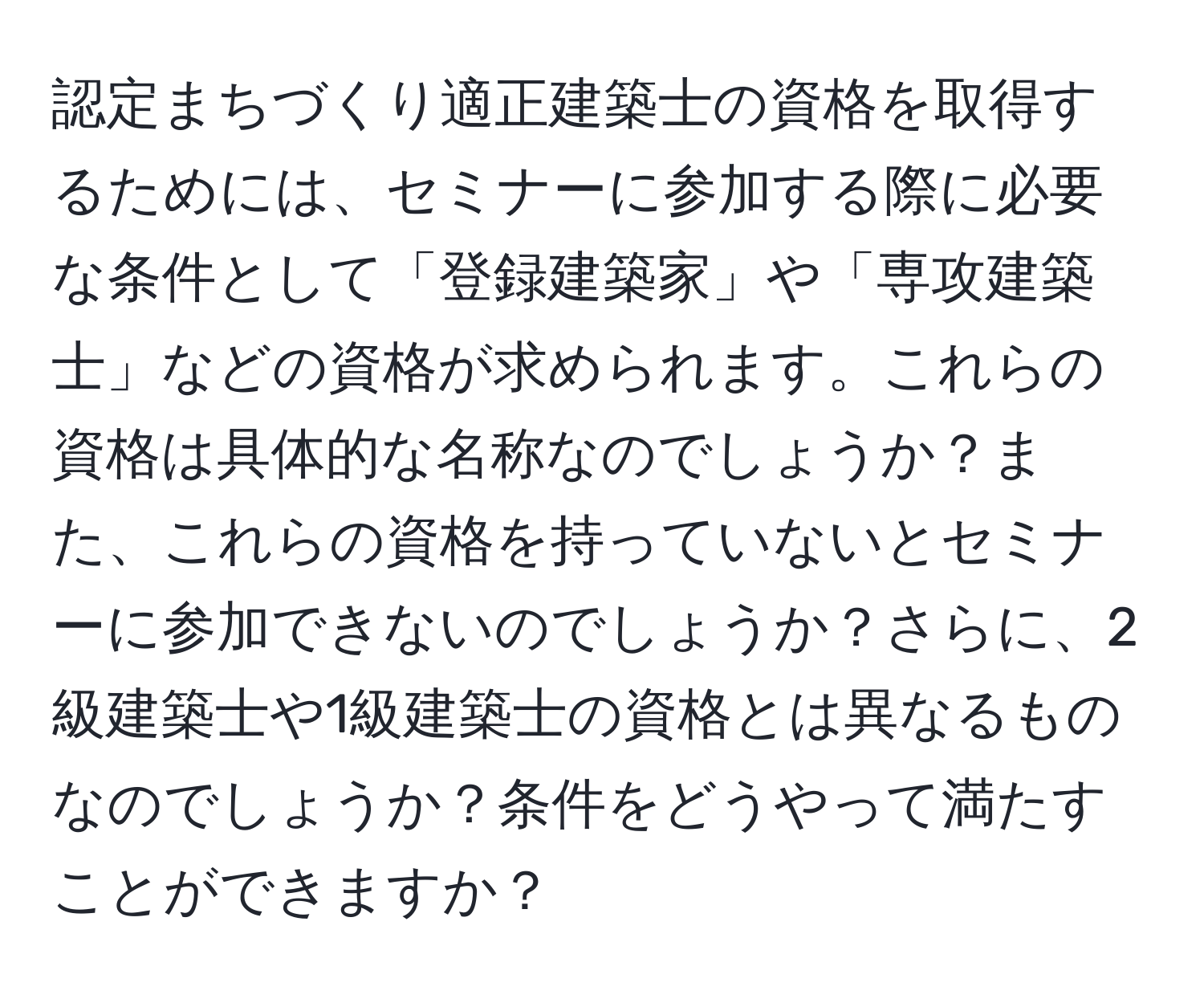 認定まちづくり適正建築士の資格を取得するためには、セミナーに参加する際に必要な条件として「登録建築家」や「専攻建築士」などの資格が求められます。これらの資格は具体的な名称なのでしょうか？また、これらの資格を持っていないとセミナーに参加できないのでしょうか？さらに、2級建築士や1級建築士の資格とは異なるものなのでしょうか？条件をどうやって満たすことができますか？