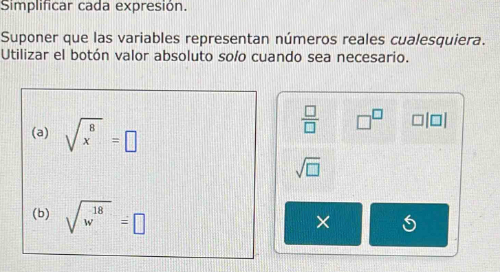 Simplificar cada expresión. 
Suponer que las variables representan números reales cualesquiera. 
Utilizar el botón valor absoluto solo cuando sea necesario. 
(a) sqrt(x^8)=□
 □ /□   □^(□)
sqrt(□ )
(b) sqrt(w^(18))=□
×