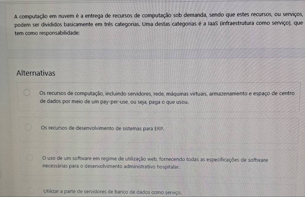 A computação em nuvem é a entrega de recursos de computação sob demanda, sendo que estes recursos, ou serviços,
podem ser divididos basicamente em três categorias. Uma destas categorias é a laaS (infraestrutura como serviço), que
tem como responsabilidade:
Alternativas
Os recursos de computação, incluindo servidores, rede, máquinas virtuais, armazenamento e espaço de centro
de dados por meio de um pay-per-use, ou seja, paga o que usou.
Os recursos de desenvolvimento de sistemas para ERP.
O uso de um software em regime de utilização web, fornecendo todas as especificações de software
necessárias para o desenvolvimento administrativo hospitalar.
Utilizar a parte de servidores de banco de dados como serviço.