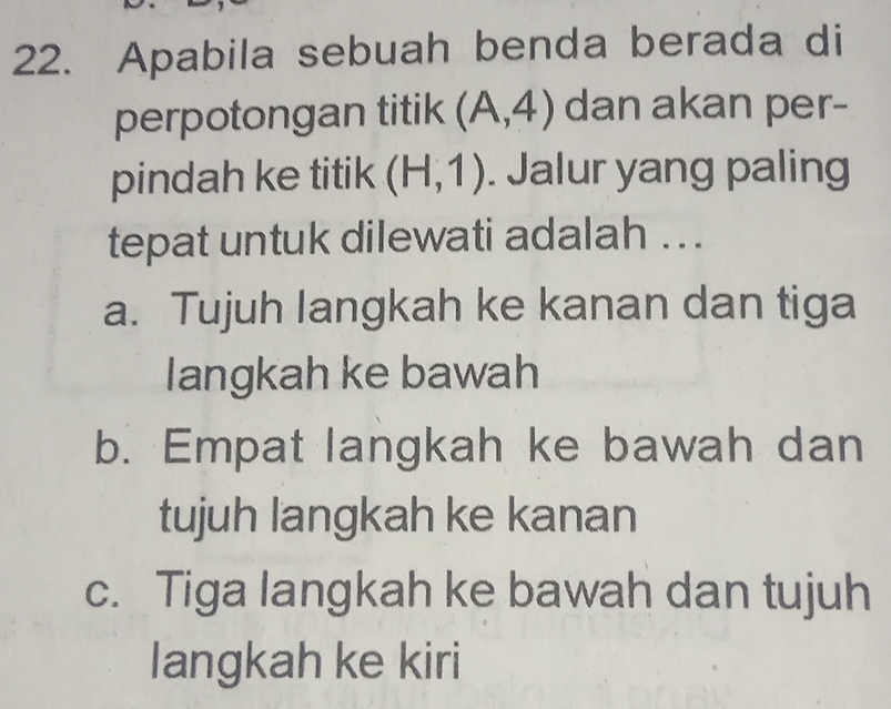 Apabila sebuah benda berada di
perpotongan titik (A,4) dan akan per-
pindah ke titik (H,1). Jalur yang paling
tepat untuk dilewati adalah ..
a. Tujuh langkah ke kanan dan tiga
langkah ke bawah
b. Empat langkah ke bawah dan
tujuh langkah ke kanan
c. Tiga langkah ke bawah dan tujuh
langkah ke kiri