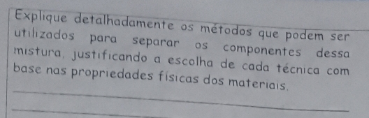 Explique detalhadamente os métodos que podem ser 
utilizados para separar os componentes dessa 
mistura, justificando a escolha de cada técnica com 
_ 
base nas propriedades físicas dos materiais. 
_