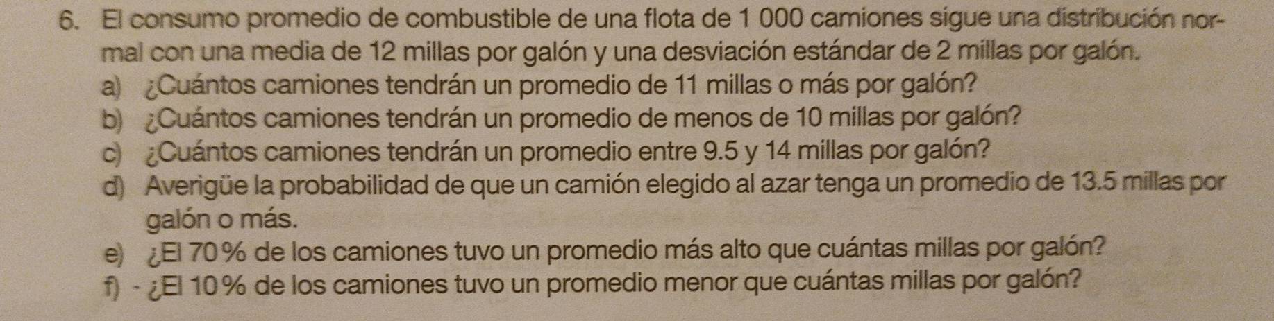 El consumo promedio de combustible de una flota de 1 000 camiones sigue una distribución nor- 
mal con una media de 12 millas por galón y una desviación estándar de 2 millas por galón. 
a) ¿Cuántos camiones tendrán un promedio de 11 millas o más por galón? 
b Cuántos camiones tendrán un promedio de menos de 10 millas por galón? 
c ¿Cuántos camiones tendrán un promedio entre 9.5 y 14 millas por galón? 
d) Averigüe la probabilidad de que un camión elegido al azar tenga un promedio de 13.5 millas por 
galón o más. 
e El 70 % de los camiones tuvo un promedio más alto que cuántas millas por galón? 
f) - ¿El 10 % de los camiones tuvo un promedio menor que cuántas millas por galón?