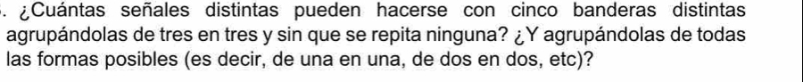 Cuántas señales distintas pueden hacerse con cinco banderas distintas 
agrupándolas de tres en tres y sin que se repita ninguna? ¿Y agrupándolas de todas 
las formas posibles (es decir, de una en una, de dos en dos, etc)?