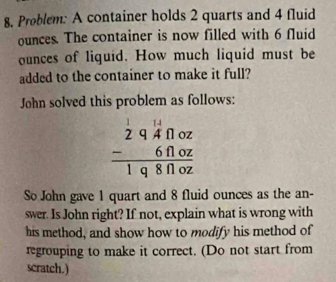 Problem: A container holds 2 quarts and 4 fluid 
ounces. The container is now filled with 6 fluid
ounces of liquid. How much liquid must be 
added to the container to make it full? 
John solved this problem as follows:
beginarrayr 11beginarrayr 1.1 2endarray 9.02 -641.02 hline 198.02endarray
So John gave 1 quart and 8 fluid ounces as the an- 
swer. Is John right? If not, explain what is wrong with 
his method, and show how to modify his method of 
regrouping to make it correct. (Do not start from 
scratch.)