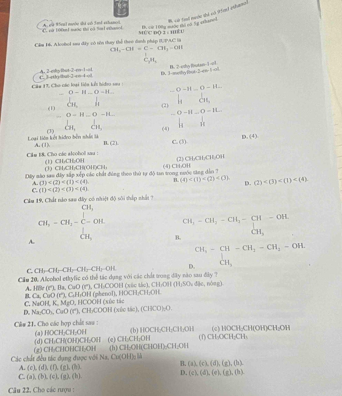 B. cứ 5mI nước thì có 95ml ethanol
D. cử 100g nước thí có 5g ethanol.
A. cử 95ml nước thì cổ 5ml ethanoL
C. cử 100m1 nước thi có 5ml ethanol. MỨC Dộ 2:HIE U
Câu 16. Alcohol sau đây có tên thay thể theo danh pháp IUPAC là
CH_3-CH=C-CH_2-OH

C_2H_5
B. 2-ethylbutan^-|-6|.
A. 2-ethylbut -2-en-1-oL
C. 3-ethylbut -2-en-4-oL D. 3-methylbu -2-en-1-o1
Câu 17. Cho các loại liên kết hiđro sau :
... O-H...O-H... .O-H...O-H..
(1) beginarrayr  CH,endarray H
(2 beginarrayr □  limlimits _nto 0CH_m 1&1i&Hendarray. O-H...O-H...
(3) _CH_3^| CH_3 (4)
Loại liên kết hiđro bền nhất là D. (4).
A. (1). B. (2). C. (3 ()
Câu 18. Cho các alcohol sau :
(1) CH₃CH₂OH (2) Cl H_3CH_2CH_2OH
(3) CH₃C H_2CH(OH)CH_3 (4) CH₃OH
Dãy nào sau đây sắp xếp các chất đúng theo thứ tự độ tan trong nước tăng dần ?
A. (3) B. (4) D. (2)
C. (1)
Câu Chất nào sau đây có nhiệt độ sôi thấp nhất ?
A. CH_3-CH_2-C-OH.
B. beginarrayr CH_3-CH_2-CH_2-CH-OH.CH_3
C. CH_3-CH_2-CH_2-CH_2-CH_2-OH. D
beginarrayr CH,-CH-CH,-CH_2-OH. CH,endarray
Câu 20. Alcohol ethylic có thể tác dụng với các chất trong dãy nào sau đây ?
A. HB r (t^o) , Ba, CuO (tº), CH₃COOH (xúc tác), C H_3OH(H_2SO_4dac, nóng).
B. Ca,CuO(t°) , C₆H₅OH (phenol), 1 HOCH_2CH_2OH.
C. NaOH,K,MgO , HCOOH (xúc tác
D. Na_2CO_3,CuO(t°),CH_3COOH(xivtac),(CHCO)_2O.
Câu 21. Cho các hợp chất sau :
(a) HOCH_2CH_2OH (b) HOCH_2CH_2CH_2OH (c) HOCH_2CH(OH)CH_2OH
(d) CH_3CH(OH)CH_2OH (e) CH_3CH_2OH (f) CH_3OCH_2CH_3
(g)( CH_3CHOHCH_2OH (h) CH_2OH(CHOH)_2CH_2OH
Các chất đều tác dụng được với Na, Cu(OH)_2Ia
A. (c),(d),(f),(g),(h).
B. (a),(c),(d),(g),(h).
C. (a),(b),(c),(g),(h),
D. (c),(d),(e),(g),(h).
Câu 22. Cho các rượu :