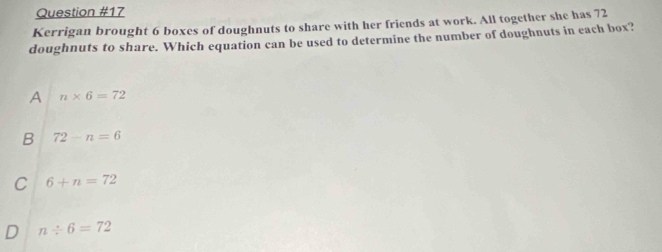 Kerrigan brought 6 boxes of doughnuts to share with her friends at work. All together she has 72
doughnuts to share. Which equation can be used to determine the number of doughnuts in each box?
A n* 6=72
B 72-n=6
C 6+n=72
D n/ 6=72