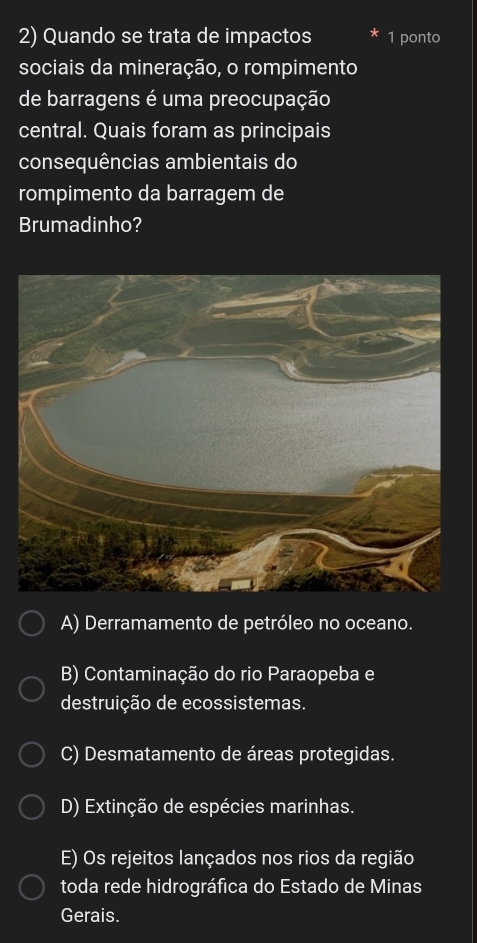 Quando se trata de impactos 1 ponto
sociais da mineração, o rompimento
de barragens é uma preocupação
central. Quais foram as principais
consequências ambientais do
rompimento da barragem de
Brumadinho?
A) Derramamento de petróleo no oceano.
B) Contaminação do rio Paraopeba e
destruição de ecossistemas.
C) Desmatamento de áreas protegidas.
D) Extinção de espécies marinhas.
E) Os rejeitos lançados nos rios da região
toda rede hidrográfica do Estado de Minas
Gerais.