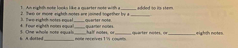 An eighth note looks like a quarter note with a _added to its stem. 
2. Two or more eighth notes are joined together by a_ , 
3. Two eighth notes equal _quarter note 
4. Four eighth notes equal_ quarter notes. 
5. One whole note equals_ half notes, or_ quarter notes, or_ eighth notes. 
6. A dotted _note receives 1 ½ counts.