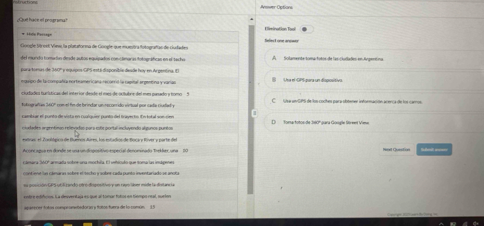 Instructions Answer Options
¿Que hace el programa?
Elimination Tool
Hido Passage Select one answer
Google Street View, la plataforma de Google que muestra fotografías de ciudades
del mundo tomadas desde autos equipados con cámaras fotográficas en el techo A Solamente toma fotos de las ciudades en Argentina.
para tomas de 360° y equipos GPS está disponible desde hoy en Argentina. El
equipo de la compañía norteamericana recorrió la capital argentina y varias B Usa el GPS para un dispositivo.
ciudades turísticas del interior desde el mes de octubre del mes pasado y tomo 5 C Usa un GIPS de los coches para obtener información acerca de los carros.
fotografías 360° * con l n de brindar un recorrido virtual por cada ciudad y
cambiar el ponto de vista en cualquier punto del trayecto. En total son cien Toma fotos de 360° para Google Street View.
D
ciudades argentinas relevadas para este portal incluyendo algunos puntos
extras: el Zoológico de Buenos Aíres, los estadios de Boca y Ríver y parte del
Aconcazua en donde se usa un dispositivo especial denominado Trekker, una 10 Next Question Submit answer
cámara 360° armada sobre una mochila. El vehículo que toma las imágenes
contiene las cámaras sobre el techo y sobre cada punto inventariado se anota
su posición GPS utilizando otro dispositivo y un rayo láser mide la distancia
entre edificios. La desventaja es que al tomar fotos en tiempo real, suelen
aparecer fotos comprometedoras y fotos fuera de lo común. 15
Cigunghe 2025 Learndly Duing inc