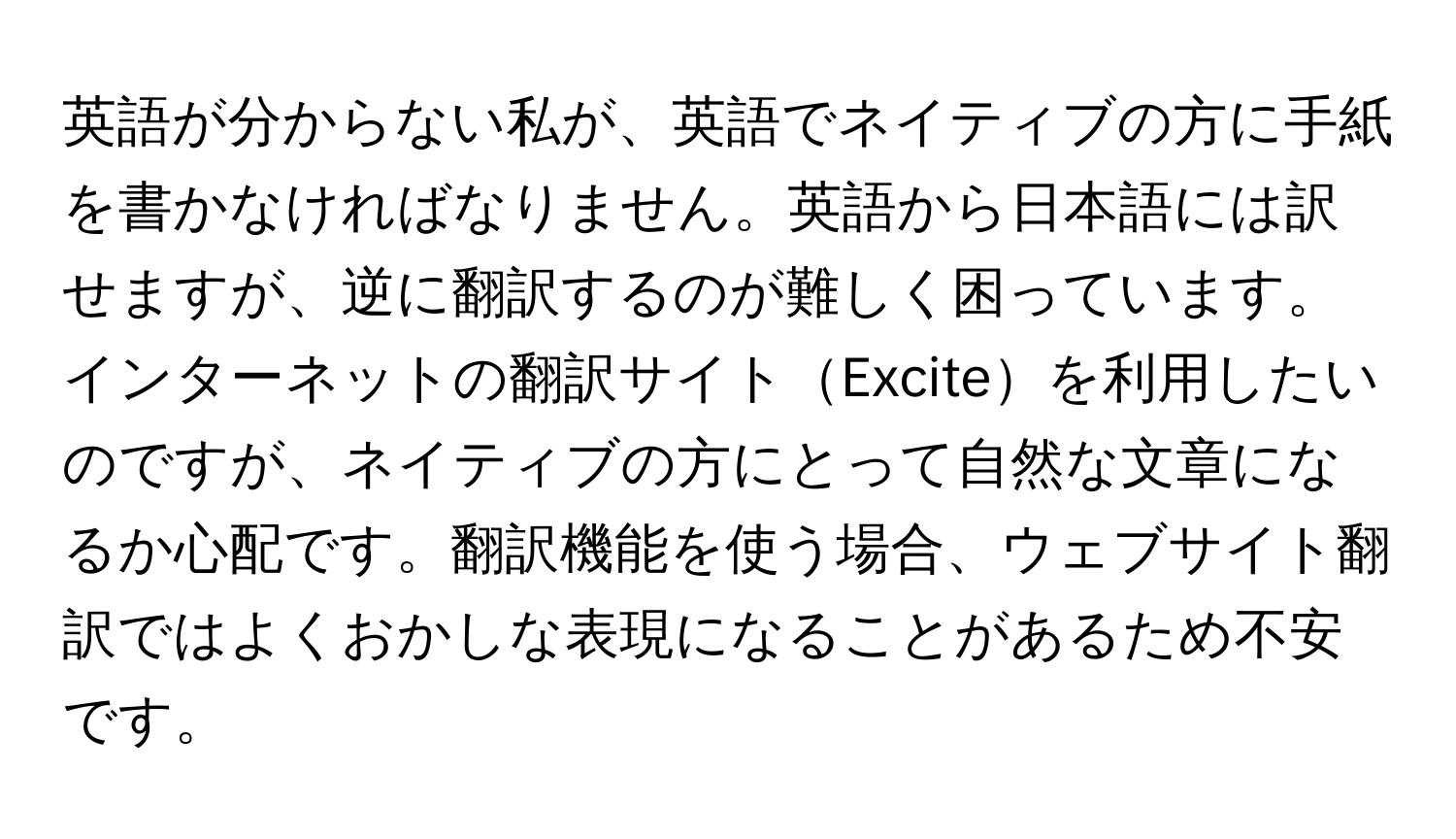 英語が分からない私が、英語でネイティブの方に手紙を書かなければなりません。英語から日本語には訳せますが、逆に翻訳するのが難しく困っています。インターネットの翻訳サイトExciteを利用したいのですが、ネイティブの方にとって自然な文章になるか心配です。翻訳機能を使う場合、ウェブサイト翻訳ではよくおかしな表現になることがあるため不安です。