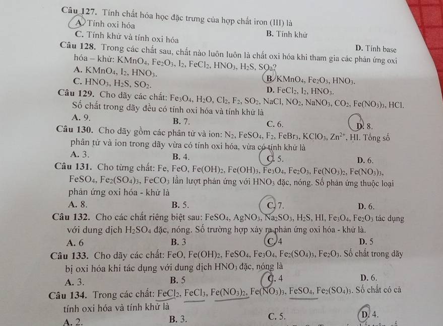 Tính chất hóa học đặc trưng của hợp chất iron (III) là
A Tính oxi hóa
B. Tính khử
C. Tính khử và tính oxi hóa D. Tính base
Câu 128. Trong các chất sau, chất nào luôn luôn là chất oxi hóa khi tham gia các phản ứng oxi
hóa - khử: KMnO_4,Fe_2O_3,I_2,FeCl_2,HNO_3,H_2S,SO_2?
A. KMnO_4,I_2,HNO_3.
C. HNO_3,H_2S,SO_2.
B KMnO_4,Fe_2O_3,HNO_3.
D. FeCl_2,I_2,HNO_3.
Câu 129. Cho dãy các chất: Fe_3O_4,H_2O,Cl_2,F_2,SO_2,NaCl, NO_2,NaNO_3,CO_2,Fe(NO_3)_3 , HCl.
Số chất trong dãy đều có tính oxi hóa và tính khử là
A. 9. B. 7. C. 6. D. 8.
Câu 130. Cho dãy gồm các phân tử và ion: N_2,FeSO_4,F_2, .FeBr_3,KClO_3,Zn^(2+) , HI. Tổng số
phân tử và ion trong dãy vừa có tính oxi hóa, vừa có tính khử là
A. 3. B. 4. C. 5. D. 6.
Câu 131. Cho từng chất: Fe, Fe FeO,Fe(OH)_2,Fe(OH)_3,Fe_3O_4,Fe_2O_3,Fe(NO_3)_2,Fe(NO_3)_3,
FeSO_4,Fe_2(SO_4)_3,FeCO_3 ần lượt phản ứng với HNO_3 đặc, nóng. Số phản ứng thuộc loại
phản ứng oxi hóa - khử là
A. 8. B. 5. C, 7. D. 6.
Câu 132. Cho các chất riêng biệt sau: FeSO_4,AgNO_3,Na_2SO_3,H_2S,HI,Fe_3O_4,Fe_2O_3 tác dụng
với dung dịch H_2SO_4 dac , nóng. Số trường hợp xảy ra phản ứng oxi hóa - khứ là.
A. 6 B. 3 C 4 D. 5
Câu 133. Cho dãy các chất: FeO,Fe(OH)_2,FeSO_4,Fe_3O_4,Fe_2(SO_4)_3,Fe_2O_3. Số chất trong dãy
bị oxi hóa khi tác dụng với dung dịch HNO_3dac. , nóng là
A. 3. B. 5 C. 4 D. 6.
Câu 134. Trong các chất: FeCl_2,FeCl_3,Fe(NO_3)_2,Fe(NO_3)_3,FeSO_4,Fe_2(SO_4)_3. Số chất có cả
tính oxi hóa và tính khử là
A. 2. B. 3. C. 5. D. 4.