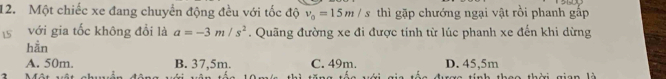 Một chiếc xe đang chuyển động đều với tốc độ v_0=15m/s thì gặp chướng ngại vật rồi phanh gấp
15 với gia tốc không đổi là a=-3m/s^2. Quãng đường xe đi được tính từ lúc phanh xe đến khi dừng
hằn
A. 50m. B. 37,5m. C. 49m. D. 45,5m
2