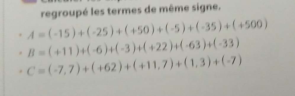 regroupé les termes de même signe.
A=(-15)+(-25)+(+50)+(-5)+(-35)+(+500)
B=(+11)+(-6)+(-3)+(+22)+(-63)+(-33)
C=(-7,7)+(+62)+(+11,7)+(1,3)+(-7)