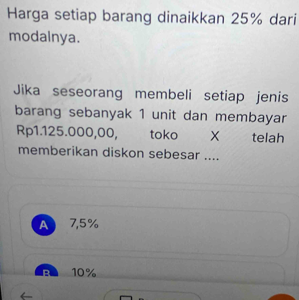 Harga setiap barang dinaikkan 25% dari
modalnya.
Jika seseorang membeli setiap jenis
barang sebanyak 1 unit dan membayar
Rp1.125.000,00, toko X telah
memberikan diskon sebesar ....
A 7,5%
B 10%