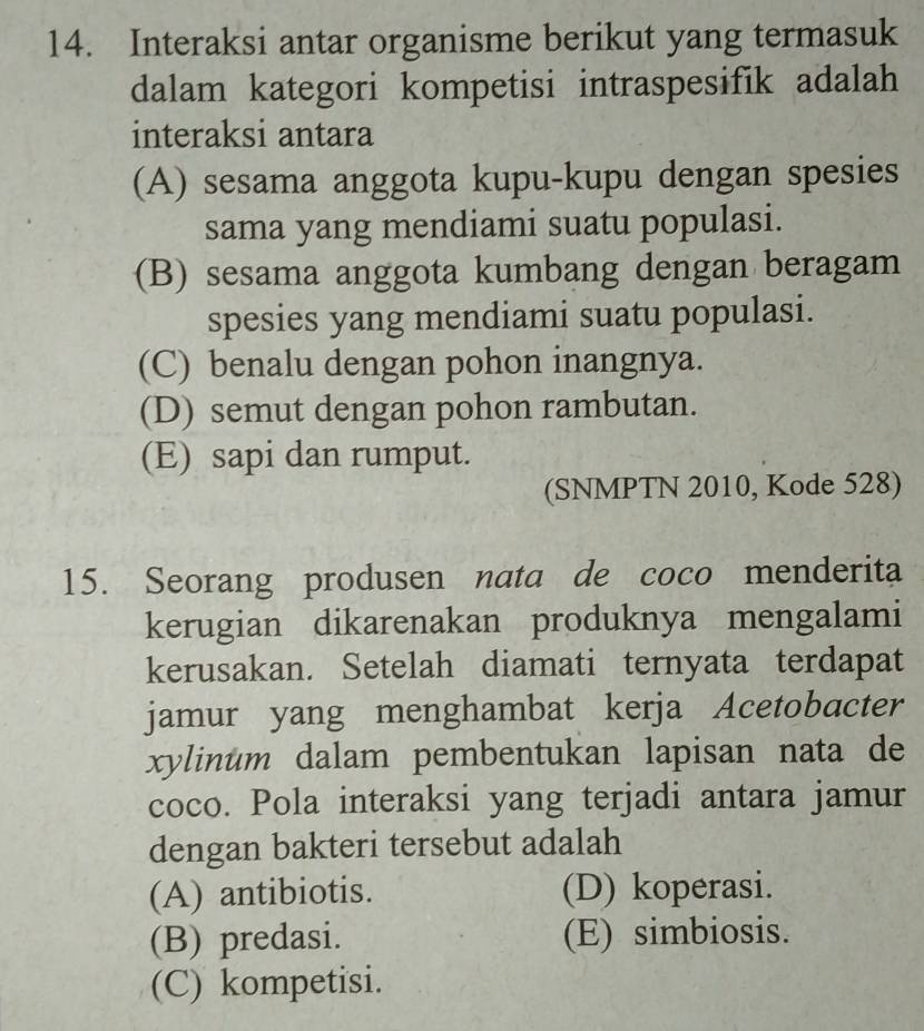 Interaksi antar organisme berikut yang termasuk
dalam kategori kompetisi intraspesifik adalah
interaksi antara
(A) sesama anggota kupu-kupu dengan spesies
sama yang mendiami suatu populasi.
(B) sesama anggota kumbang dengan beragam
spesies yang mendiami suatu populasi.
(C) benalu dengan pohon inangnya.
(D) semut dengan pohon rambutan.
(E) sapi dan rumput.
(SNMPTN 2010, Kode 528)
15. Seorang produsen nata de coco menderita
kerugian dikarenakan produknya mengalami
kerusakan. Setelah diamati ternyata terdapat
jamur yang menghambat kerja Acetobacter
xylinum dalam pembentukan lapisan nata de
coco. Pola interaksi yang terjadi antara jamur
dengan bakteri tersebut adalah
(A) antibiotis. (D) koperasi.
(B) predasi. (E) simbiosis.
(C) kompetisi.