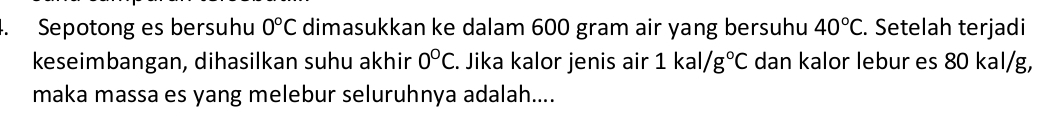 Sepotong es bersuhu 0°C dimasukkan ke dalam 600 gram air yang bersuhu 40°C. Setelah terjadi 
keseimbangan, dihasilkan suhu akhir 0°C. Jika kalor jenis air 1kal/g°C dan kalor lebur es 80 kal/g, 
maka massa es yang melebur seluruhnya adalah....