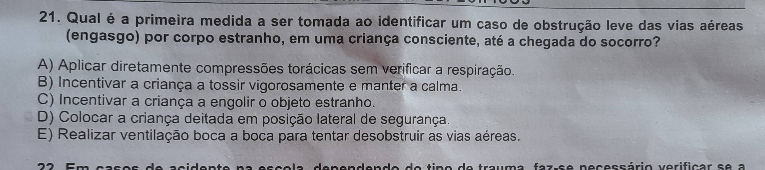 Qual é a primeira medida a ser tomada ao identificar um caso de obstrução leve das vias aéreas
(engasgo) por corpo estranho, em uma criança consciente, até a chegada do socorro?
A) Aplicar diretamente compressões torácicas sem verificar a respiração.
B) Incentivar a criança a tossir vigorosamente e manter a calma.
C) Incentivar a criança a engolir o objeto estranho.
D) Colocar a criança deitada em posição lateral de segurança.
E) Realizar ventilação boca a boca para tentar desobstruir as vias aéreas.
tra um a f a z s e necessário verificar s e a