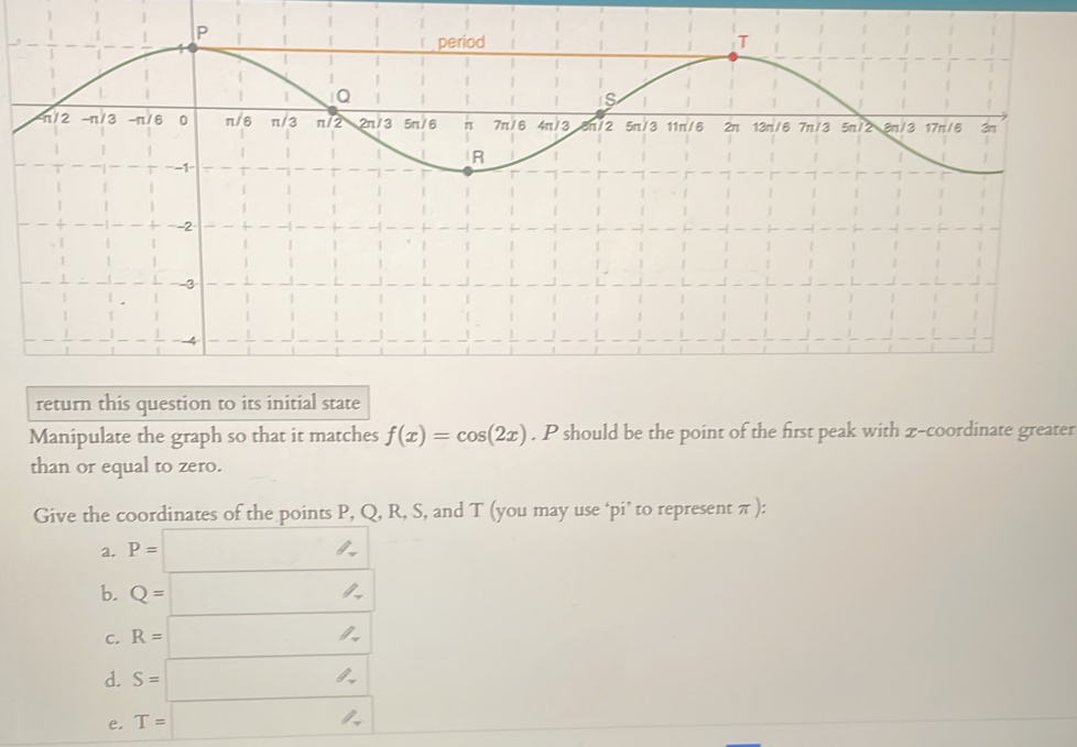 return this question to its initial state
Manipulate the graph so that it matches f(x)=cos (2x). P should be the point of the first peak with x-coordinate greater
than or equal to zero.
Give the coordinates of the points P, Q, R, S, and T (you may use ‘pi’ to represent π ):
a. P=□
b. Q=□
C. R=□
d. S=□
e, T=□