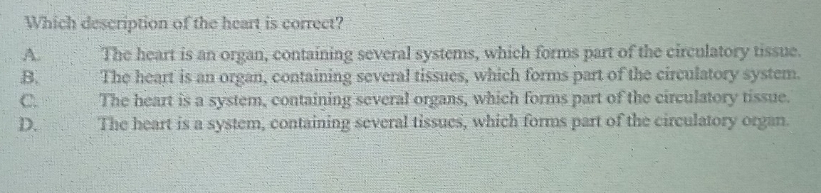 Which description of the heart is correct?
A. The heart is an organ, containing several systems, which forms part of the circulatory tissue.
B. The heart is an organ, containing several tissues, which forms part of the circulatory system.
C. The heart is a system, containing several organs, which forms part of the circulatory tissue.
D. The heart is a system, containing several tissues, which forms part of the circulatory organ.