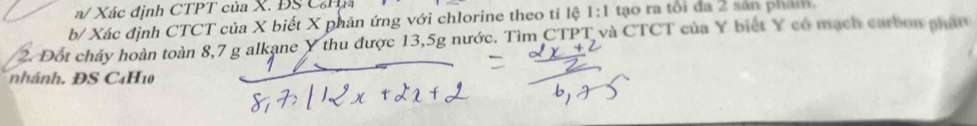 a/ Xác định CTPT của X. ĐS CHn 
b/ Xác định CTCT của X biết X phản ứng với chlorine theo tỉ lệ 1:1 tạo ra tôi đa 2 sản phái 
2. Đốt chây hoàn toàn 8,7 g alkane Y thu được 13,5g nước. Tìm CTPT và CTCT của Y biết Y có mạch carbon phát 
n ánh. DS C4H10