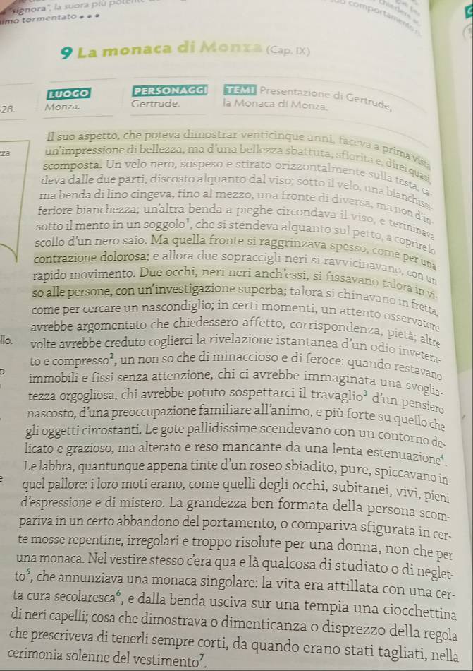 ''signora'', la suora piú pol e
msder
imo tormentato » ª
9 La monaca di Monzа (Cap. IX)
luogo PERsONAGG EMT Presentazione di Gertrude,
28. Monza. Gertrude. la Monaca di Monza.
Il suo aspetto, che poteva dimostrar venticinque anni, faceva a prima vist
za un'impressione di bellezza, ma d'una bellezza sbattuta, sfiorita e, direi quas
scomposta. Un velo nero, sospeso e stirato orizzontalmente sulla testa, ca
deva dalle due parti, discosto alquanto dal viso; sotto il velo, una bianchissi
ma benda di lino cingeva, fino al mezzo, una fronte di diversa, ma non d'in
feriore bianchezza; unaltra benda a pieghe circondava il viso, e terminava
sotto il mento in un soggolo’, che si stendeva alquanto sul petto, a coprire lo
scollo d'un nero saio. Ma quella fronte si raggrinzava spesso, come per una
contrazione dolorosa; e allora due sopraccigli neri si ravvicinavano, con un
rapido movimento. Due occhi, neri neri anch’essi, si fissavano talora in vi
so alle persone, con un’investigazione superba; talora si chinavano in fretta.
come per cercare un nascondiglio; in certi momenti, un attento osservatore
avrebbe argomentato che chiedessero affetto, corrispondenza, pietà; altre
llo. volte avrebbe creduto coglierci la rivelazione istantanea d’un odio invetera-
to e compres 50^2 , un non so che di minaccioso e di feroce: quando restavand
immobili e fissi senza attenzione, chi ci avrebbe immaginata una svoglia-
tezza orgogliosa, chi avrebbe potuto sospettarci il travaglio³ d’un pensiero
nascosto, d’una preoccupazione familiare all’animo, e più forte su quello che
gli oggetti circostanti. Le gote pallidissime scendevano con un contorno de
licato e grazioso, ma alterato e reso mancante da una lenta estenuazione*.
Le labbra, quantunque appena tinte d’un roseo sbiadito, pure, spiccavano in
quel pallore: i loro moti erano, come quelli degli occhi, subitanei, vivi, pieni
d’espressione e di mistero. La grandezza ben formata della persona scom
pariva in un certo abbandono del portamento, o compariva sfigurata in cer-
te mosse repentine, irregolari e troppo risolute per una donna, non che per
una monaca. Nel vestire stesso cera qua e là qualcosa di studiato o di neglet-
to^5 , che annunziava una monaca singolare: la vita era attillata con una cer-
ta cura secolaresca*, e dalla benda usciva sur una tempia una ciocchettina
di neri capelli; cosa che dimostrava o dimenticanza o disprezzo della regola
che prescriveva di tenerli sempre corti, da quando erano stati tagliati, nella
cerimonia solenne del vestimento’.