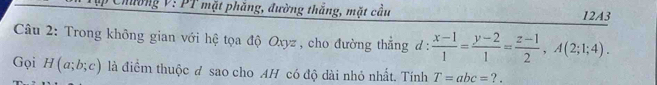 Chường V: PT mặt phăng, đường thắng, mặt cầu 12A3 
Câu 2: Trong không gian với hệ tọa độ Oxyz , cho đường thắng đ :  (x-1)/1 = (y-2)/1 = (z-1)/2 , A(2;1;4). 
Gọi H(a;b;c) là điểm thuộc đ sao cho AH có độ dài nhỏ nhất. Tính T=abc=?.