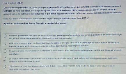 Leia o texto a seguir.
Um estudo dos primórdios da colonização portuguesa no Brasil revela mesmo que a música esteve historicamente presente à
formação da nova sociedade. Foi em grande parte com a atração de seus hinos e cantos que os padres jesuítas tomaram
possível a obra de catequese dos indígenas, o que desde logo transformava a música em um dos instrumentos da colonização.
Fonte: José Ramos Tinhorão. Música popular de Índios, negros e mestiços. Petrópolis: Editora Vores, 1973, p.9.
A partir da análise de José Ramos Tinhorão, é possível afrmar que:
Os indios que estavaes localizados no terrbório brasileiro não tinham nenhuma relação com a música, portanto o projeto de colonização
dos jesultas desconsiderou esse aspecto em suas tentativas de doutrinação
Os jesultas se empenharam em deservolver manetras sobregor a religão cristã sobre os índios além da violência física, a exemplo da
importância que a música desempenhou para a sedução dos indígeras pelos religiosos europeus.
Os padres jesultas desconsideraram os interesses culturais dos indígenas e se valeram exclusivamente da violência física para fazer valer
sua religião.
Os jesultas não estiveram relacionados com o projeto de colonização no território brasileiro, pois seus interesses eram totalmente
contrários aos interesses de Portug
O gosto musical dos índios sempre esteve maito distante dos padrões estéticos europeus, de modo que nunca houve nenhum
Intercâmbio cultural entre tals povos.