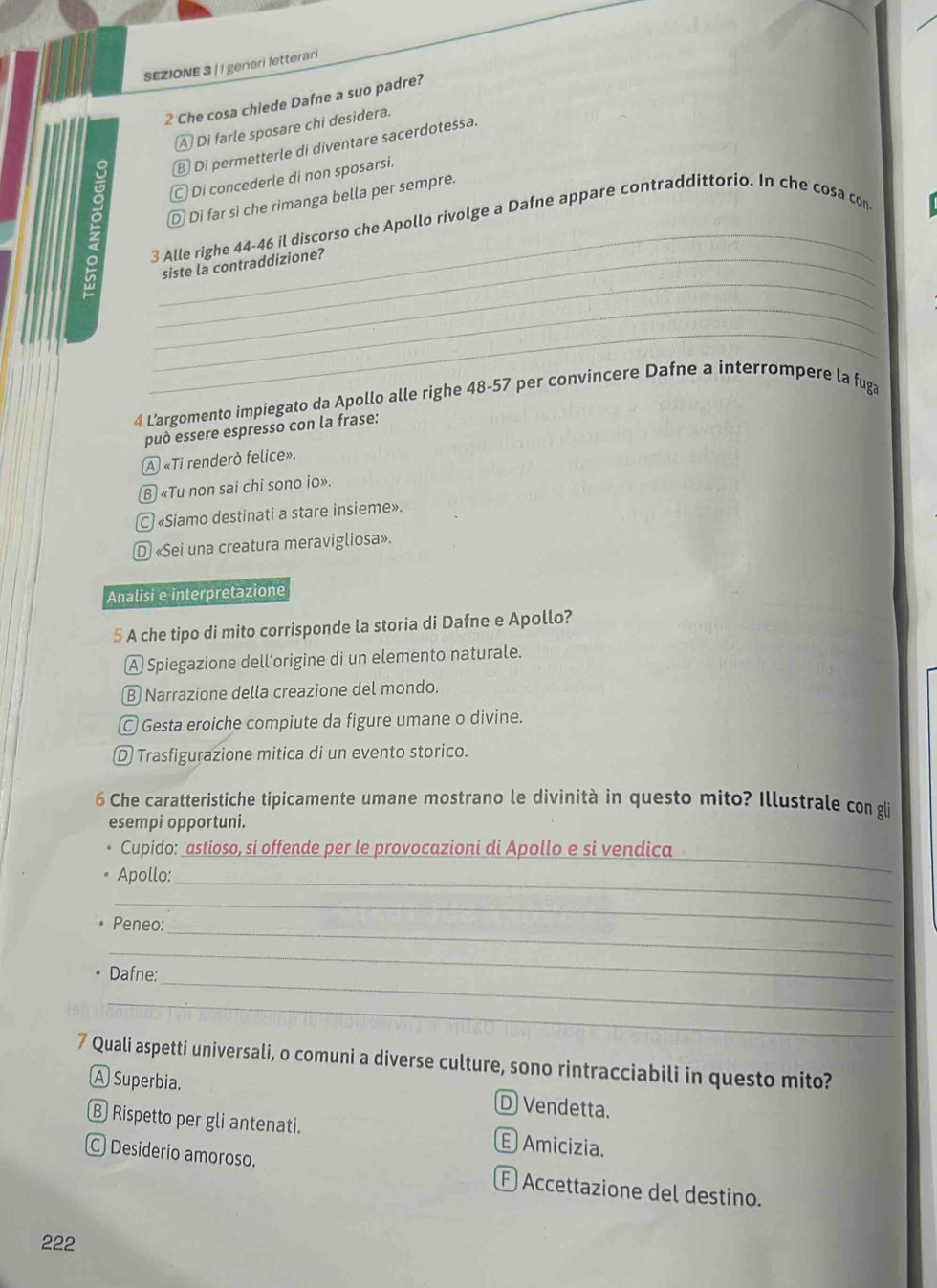 SEZIONE 3 | I generi letterari
2 Che cosa chiede Dafne a suo padre?
A Di farle sposare chi desidera.
9 ⑧ Di permetterle di diventare sacerdotessa.
Di concederle di non sposarsi.
_
D Di far sì che rimanga bella per sempre.
3 Alle righe 44- 46 il discorso che Apollo rivolge a Dafne appare contraddittorio. In che cosa con
_
_siste la contraddizione?
_
_
4 L’argomento impiegato da Apollo alle righe 48-57 per convincere Dafne a interrompere la fuga
può essere espresso con la frase:
A «Ti renderò felice».
Ⓑ «Tu non sai chi sono io».
C «Siamo destinati a stare insieme».
D «Sei una creatura meravigliosa».
Analisi e interpretazione
5 A che tipo di mito corrisponde la storia di Dafne e Apollo?
A Spiegazione dell’origine di un elemento naturale.
Ⓑ Narrazione della creazione del mondo.
Gesta eroiche compiute da figure umane o divine.
Ⓓ Trasfigurazione mitica di un evento storico.
6 Che caratteristiche tipicamente umane mostrano le divinità in questo mito? Illustrale con gli
esempi opportuni.
Cupido: astioso, si offende per le provocazioni di Apollo e si vendica_
Apollo:_
_
_
Peneo:
_
_
Dafne:
_
7 Quali aspetti universali, o comuni a diverse culture, sono rintracciabili in questo mito?
A Superbia. D Vendetta.
B Rispetto per gli antenati. E Amicizia.
C Desiderio amoroso. E Accettazione del destino.
222