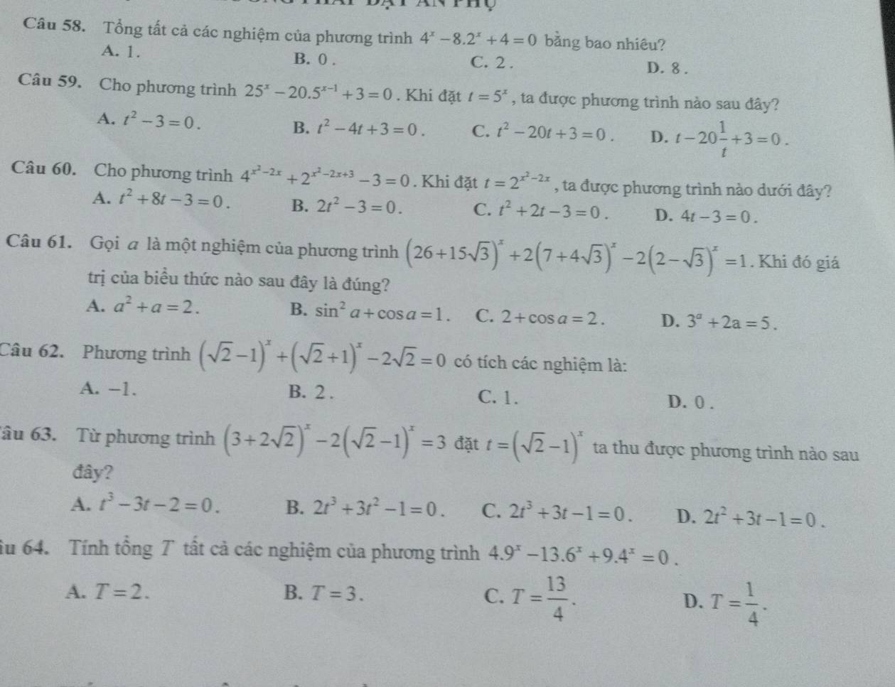 mo
Câu 58. Tổng tất cả các nghiệm của phương trình 4^x-8.2^x+4=0 bằng bao nhiêu?
A. 1. B. 0 . C. 2 .
D. 8 .
Câu 59. Cho phương trình 25^x-20.5^(x-1)+3=0. Khi đặt t=5^x , ta được phương trình nào sau đây?
A. t^2-3=0. B. t^2-4t+3=0. C. t^2-20t+3=0. D. t-20 1/t +3=0.
Câu 60. Cho phương trình 4^(x^2)-2x+2^(x^2)-2x+3-3=0. Khi đặt t=2^(x^2)-2x , ta được phương trình nào dưới đây?
A. t^2+8t-3=0. B. 2t^2-3=0. C. t^2+2t-3=0. D. 4t-3=0.
Câu 61. Gọi a là một nghiệm của phương trình (26+15sqrt(3))^x+2(7+4sqrt(3))^x-2(2-sqrt(3))^x=1. Khi đó giá
trị của biểu thức nào sau đây là đúng?
A. a^2+a=2. B. sin^2a+cos a=1. C. 2+cos a=2. D. 3^a+2a=5.
Câu 62. Phương trình (sqrt(2)-1)^x+(sqrt(2)+1)^x-2sqrt(2)=0 có tích các nghiệm là:
A. -1. B. 2 . C. 1. D. 0 .
âu 63. Từ phương trình (3+2sqrt(2))^x-2(sqrt(2)-1)^x=3 đặt t=(sqrt(2)-1)^x ta thu được phương trình nào sau
đây?
A. t^3-3t-2=0. B. 2t^3+3t^2-1=0. C. 2t^3+3t-1=0. D. 2t^2+3t-1=0.
iu 64. Tính tổng 7 tất cả các nghiệm của phương trình 4.9^x-13.6^x+9.4^x=0.
A. T=2. B. T=3. C. T= 13/4 .
D. T= 1/4 .