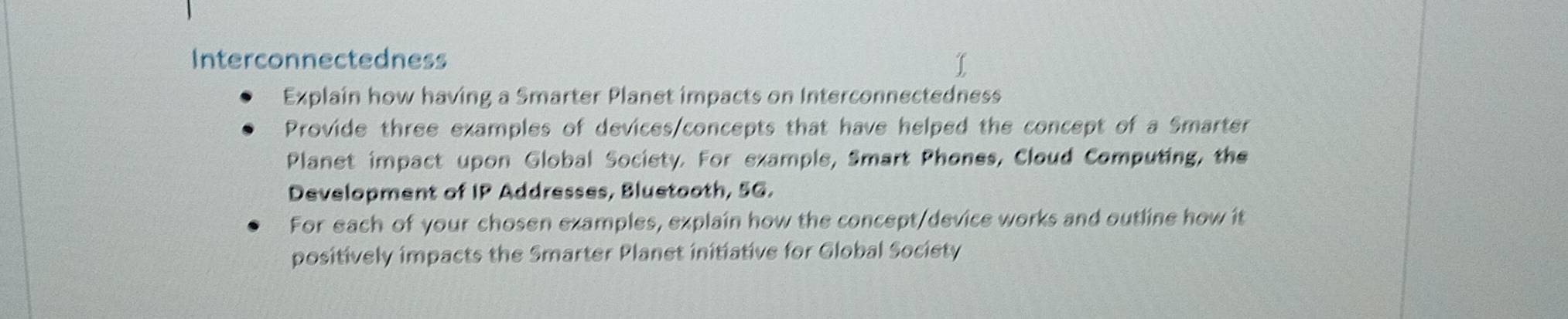 Interconnectedness 
Explain how having a Smarter Planet impacts on Interconnectedness 
Provide three examples of devices/concepts that have helped the concept of a Smarter 
Planet impact upon Global Society. For example, Smart Phones, Cloud Computing, the 
Development of IP Addresses, Bluetooth, 5G. 
For each of your chosen examples, explain how the concept/device works and outline how it 
positively impacts the Smarter Planet initiative for Global Society