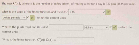 The cost C(x) , where æ is the number of miles driven, of renting a car for a day is $39 plus $0.45 per mile.
What is the slope of the linear function and its units? 0.45 sigma^2
dollars per mile sigma^4 - select the correct units
What is the y-intercept and its units? □ dollars sigma^2 - select the
correct units
What is the linear function, C(x)?C(x)=□