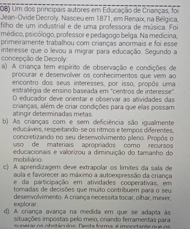 Um dos principais autores em Educação de Crianças, foi
Jean-Ovide Decroly. Nasceu em 1871, em Renaix, na Bélgica,
filho de um industrial e de uma professora de música. Foi
médico, psicólogo, professor e pedagogo belga. Na medicina,
primeiramente trabalhou com crianças anormais e foi esse
interesse que o levou a migrar para educação. Segundo a
concepção de Decroly:
a) A criança tem espírito de observação e condições de
procurar e desenvolver os conhecimentos que vem ao
encontro dos seus interesses, por isso, propôs uma
estratégia de ensino baseada em 'centros de interesse”.
O educador deve orientar e observar as atividades das
crianças, além de criar condições para que elas possam
atingir determinadas metas.
b) As crianças com e sem deficiência são igualmente
educáveis, respeitando-se os ritmos e tempos diferentes,
concretizando no seu desenvolvimento pleno. Propôs o
uso de materiais apropriados como recursos
educacionais e valorizou a diminuição do tamanho do
mobiliário.
c) A aprendizagem deve extrapolar os limites da sala de
aula e favorecer ao máximo a autoexpressão da criança
e da participação em atividades cooperativas, em
tomadas de decisões que muito contribuem para o seu
desenvolvimento. A criança necessita tocar, olhar, mexer,
explorar.
d) A criança avança na medida em que se adapta às
situações impostas pelo meio, criando ferramentas para
superar os obstáculos. Desta forma é importante que os