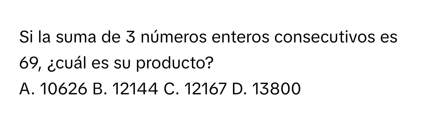 Si la suma de 3 números enteros consecutivos es 69, ¿cuál es su producto? 
A. 10626 B. 12144 C. 12167 D. 13800