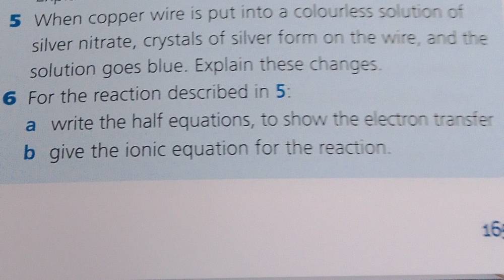 When copper wire is put into a colourless solution of 
silver nitrate, crystals of silver form on the wire, and the 
solution goes blue. Explain these changes. 
6 For the reaction described in 5 : 
a write the half equations, to show the electron transfer 
b give the ionic equation for the reaction. 
16