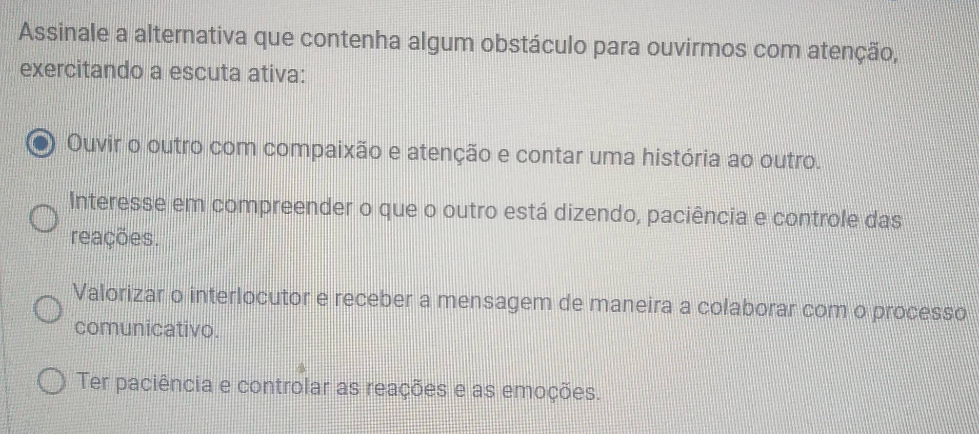 Assinale a alternativa que contenha algum obstáculo para ouvirmos com atenção,
exercitando a escuta ativa:
Ouvir o outro com compaixão e atenção e contar uma história ao outro.
Interesse em compreender o que o outro está dizendo, paciência e controle das
reações.
Valorizar o interlocutor e receber a mensagem de maneira a colaborar com o processo
comunicativo.
Ter paciência e controlar as reações e as emoções.