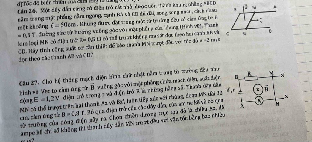 Tốc độ biến thiên của cảm ứng tử bảng 0,23
Câu 26. Một dây dẫn cứng có điện trở rất nhỏ, được uốn thành khung phẳng ABCD
nằm trong mặt phẳng nằm ngang, cạnh BA và CD đủ dài, song song nhau, cách nhau
một khoảng ell =50cm. Khung được đặt trong một từ trường đều có cảm ứng từ B
=0,5T 2, đường sức từ hướng vuông góc với mặt phầng của khung (Hình vẽ). Thanh
kim loại MN có điện trở R=0,5 Omega có thể trượt không ma sát dọc theo hai cạnh AB và
CD. Hãy tính công suất cơ cần thiết để kéo thanh MN trượt đều với tốc độ v=2m/s
dọc theo các thanh AB và CD?
Câu 27. Cho hệ thống mạch điện hình chữ nhật nằm trong từ trường đều như
hình vẽ. Vec tơ cảm ứng từ vector B vuông góc với mặt phẳng chứa mạch điện, suất điện
động E=1,2V điện trở trong r và điện trở R là những hằng số. Thanh dây dẫn
MN có thể trượt trên hai thanh Ax và Bx', luôn tiếp xúc với chúng, đoạn MN dài 30
cm, cảm ứng từ B=0,8T. Bỏ qua điện trở của các dây dẫn, của am pe kế và bỏ qua
từ trường của dòng điện gây ra. Chọn chiều dương trục tọa độ là chiều Ax, đ
ampe kế chỉ số không thì thanh dây dẫn MN trượt đều với vận tốc bằng bao nhiê
m/e2