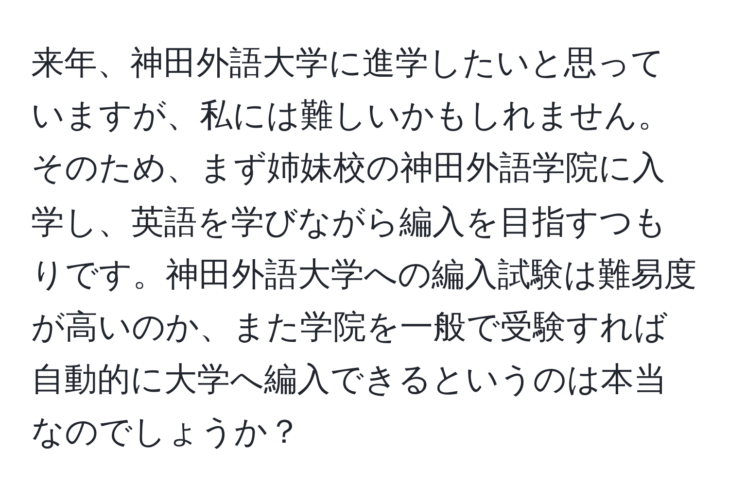 来年、神田外語大学に進学したいと思っていますが、私には難しいかもしれません。そのため、まず姉妹校の神田外語学院に入学し、英語を学びながら編入を目指すつもりです。神田外語大学への編入試験は難易度が高いのか、また学院を一般で受験すれば自動的に大学へ編入できるというのは本当なのでしょうか？