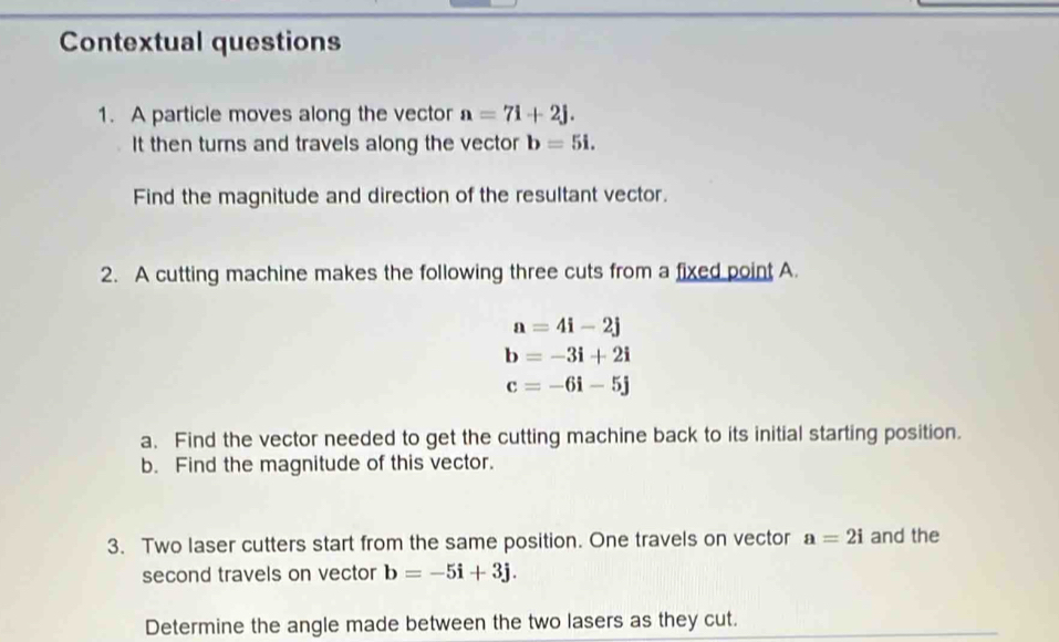 Contextual questions 
1. A particle moves along the vector a=7i+2j. 
It then turns and travels along the vector b=5i. 
Find the magnitude and direction of the resultant vector. 
2. A cutting machine makes the following three cuts from a fixed point A.
a=4i-2j
b=-3i+2i
c=-6i-5j
a. Find the vector needed to get the cutting machine back to its initial starting position. 
b. Find the magnitude of this vector. 
3. Two laser cutters start from the same position. One travels on vector a=2i and the 
second travels on vector b=-5i+3j. 
Determine the angle made between the two lasers as they cut.