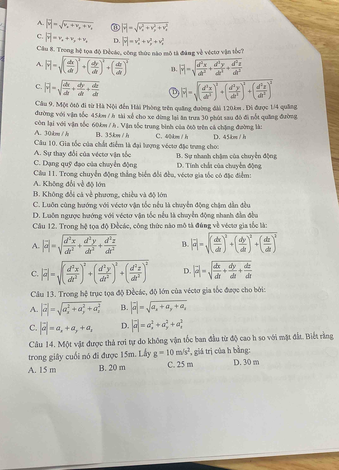 A. |vector v|=sqrt(v_x)+v_y+v_z B |vector v|=sqrt (v_x)^2+v_y^(2+v_z^2)
C. |vector v|=v_x+v_y+v_z D. |vector v|=v_x^(2+v_y^2+v_z^2
Câu 8. Trong hệ tọa độ Đềcác, công thức nào mô tả đúng về véctơ vận tốc?
A. |vector v)|=sqrt((frac dx)dt)^2+( dy/dt )^2+( dz/dt )^2 B. |vector v|=sqrt(frac d^2x)dt^2+ d^2y/dt^2 + d^2z/dt^2 
C. |vector v|=sqrt(frac dx)dt+ dy/dt + dz/dt 
D |vector v|=sqrt((frac d^2x)dt^2)^2+( d^2y/dt^2 )^2+( d^2z/dt^2 )^2
Câu 9. Một ôtô đi từ Hà Nội đến Hải Phòng trên quãng đường dài 120km . Đi được 1/4 quãng
đường với vận tốc 45km / h tài xế cho xe dừng lại ăn trưa 30 phút sau đó đi nốt quãng đường
còn lại với vận tốc 60km / h . Vận tốc trung bình của ôtô trên cả chặng đường là:
A. 30km / h B. 35km / h C. 40km / h D. 45km / h
Câu 10. Gia tốc của chất điểm là đại lượng véctơ đặc trưng cho:
A. Sự thay đổi của véctơ vận tốc B. Sự nhanh chậm của chuyển động
C. Dạng quỹ đạo của chuyển động D. Tính chất của chuyển động
Câu 11. Trong chuyển động thẳng biến đổi đều, véctơ gia tốc có đặc điểm:
A. Không đổi về độ lớn
B. Không đổi cả về phương, chiều và độ lớn
C. Luôn cùng hướng với véctơ vận tốc nếu là chuyển động chậm dần đều
D. Luôn ngược hướng với véctơ vận tốc nếu là chuyển động nhanh đần đều
Câu 12. Trong hệ tọa độ Đềcác, công thức nào mô tả đúng về véctơ gia tốc là:
A. |vector a|=sqrt(frac d^2x)dt^2+ d^2y/dt^2 + d^2z/dt^2  |vector a|=sqrt((frac dx)dt)^2+( dy/dt )^2+( dz/dt )^2
B.
C. |vector a|=sqrt((frac d^2x)dt^2)^2+( d^2y/dt^2 )^2+( d^2z/dt^2 )^2 D. |vector a|=sqrt(frac dx)dt+ dy/dt + dz/dt 
Câu 13. Trong hệ trục tọa độ Đềcác, độ lớn của véctơ gia tốc được cho bởi:
A. |vector a|=sqrt (a_x)^2+a_y^(2+a_z^2) B. |vector a|=sqrt(a_x)+a_y+a_z
C. |vector a|=a_x+a_y+a_z D. |vector a|=a_x^(2+a_y^2+a_z^2
Câu 14. Một vật được thả rơi tự do không vận tốc ban đầu từ độ cao h so với mặt đất. Biết rằng
trong giây cuối nó đi được 15m. Lấy g=10m/s^2) , giá trị của h bằng:
A. 15 m B. 20 m
C. 25 m D. 30 m