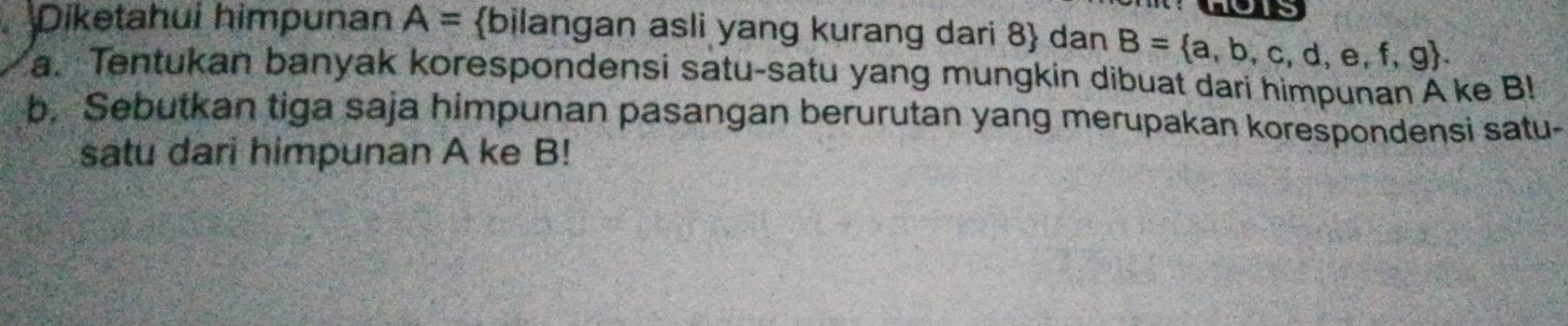 OT 
Diketahui himpunan A= bilangan asli yang kurang dari 8  dan B= a,b,c,d,e,f,g. 
a. Tentukan banyak korespondensi satu-satu yang mungkin dibuat dari himpunan A ke B! 
b. Sebutkan tiga saja himpunan pasangan berurutan yang merupakan korespondensi satu- 
satu dari himpunan A ke B!