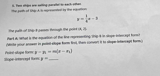 Two ships are sailing parallel to each other. 
The path of Ship A is represented by the equation:
y= 1/4 x-3
The path of Ship B passes through the point (4,2). 
Part A: What is the equation of the line representing Ship B in slope-intercept form? 
(Write your answer in point-slope form first, then convert it to slope-intercept form.) 
Point-slope form: y-y_1=m(x-x_1)
Slope-intercept form: y= _