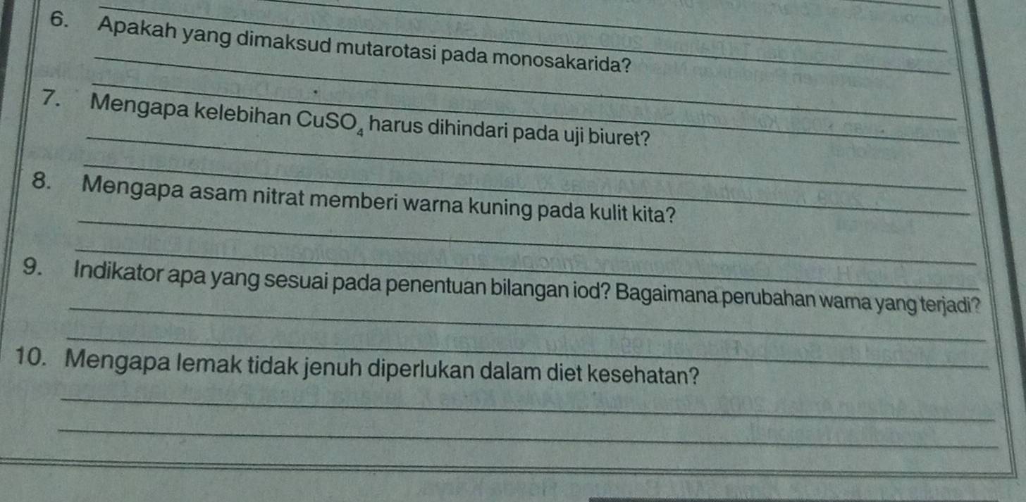 Apakah yang dimaksud mutarotasi pada monosakarida? 
_ 
_ 
7. Mengapa kelebihan CuSO_4 harus dihindari pada uji biuret? 
_ 
_ 
8. Mengapa asam nitrat memberi warna kuning pada kulit kita? 
_ 
_ 
9. Indikator apa yang sesuai pada penentuan bilangan iod? Bagaimana perubahan wama yang terjadi? 
_ 
10. Mengapa lemak tidak jenuh diperlukan dalam diet kesehatan? 
_ 
_ 
_