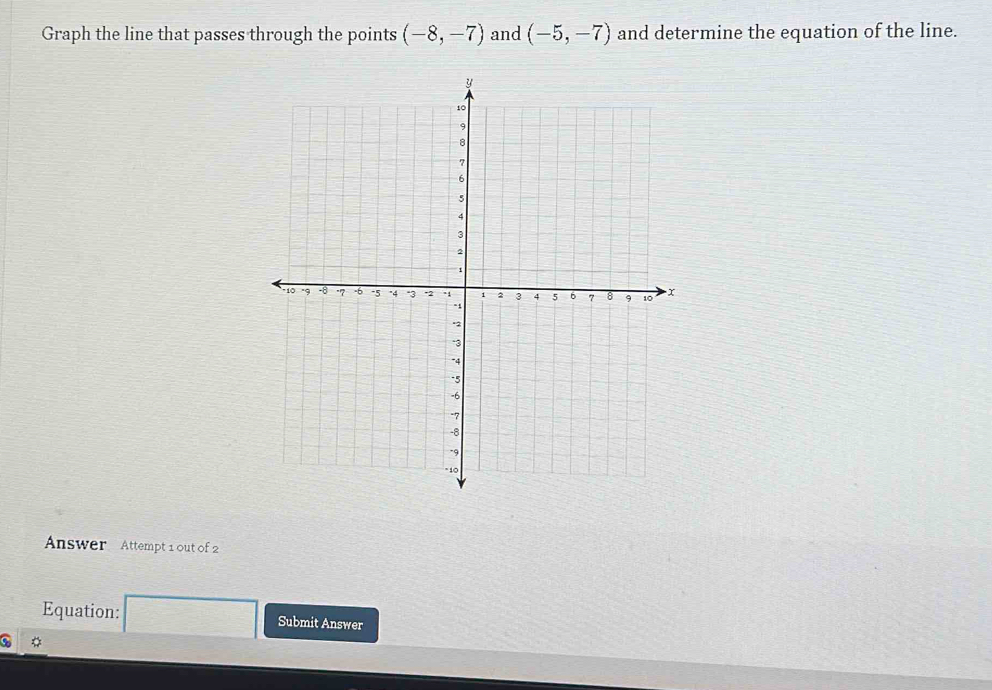 Graph the line that passes through the points (-8,-7) and (-5,-7) and determine the equation of the line. 
Answer Attempt 1 out of 2 
Equation: Submit Answer