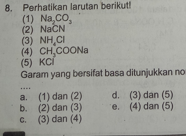 Perhatikan larutan berikut!
(1) Na_2CO_3
(2) NaCN
(3) NH_4Cl
(4) CH_3COONa
(5) KCl
Garam yang bersifat basa ditunjukkan no
…
a. (1) dan (2) d. (3) dan (5)
b. (2) dan (3) e. (4) dan (5)
c. (3) dan (4)