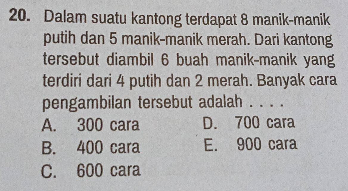 Dalam suatu kantong terdapat 8 manik-manik
putih dan 5 manik-manik merah. Dari kantong
tersebut diambil 6 buah manik-manik yang
terdiri dari 4 putih dan 2 merah. Banyak cara
pengambilan tersebut adalah . . . ._
A. 300 cara D. 700 cara
B. 400 cara E. 900 cara
C. 600 cara