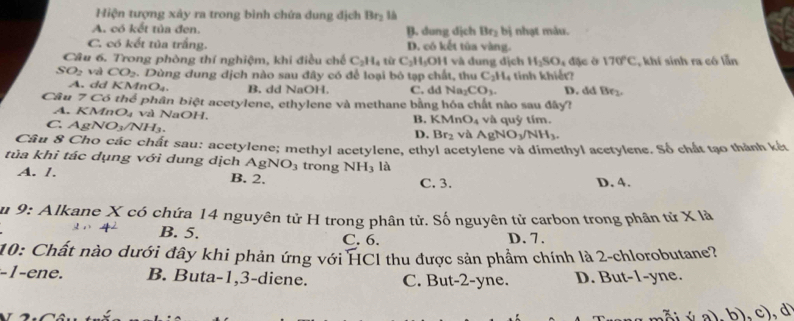 Hiện tượng xây ra trong bình chứa dung địch Br_2 là
A. có kết tủa đen. B. dung dịch Br_2 bị nhạt màu.
C. có kết tủa trắng. D. có kết tùa vàng.
Câu 6. Trong phòng thí nghiệm, khi điều chế C_2H_4 từ C_2H_5OH và dung dịch H_2SO_4 đặc ờ 170°C
SO_2 vì CO_2. Dùng dung dịch nào sau đây có để loại bó tạp chất, thu C_2H_4 tinh khiết? , khí sinh ra có lẫn
A. dd KMnO_4. B. dd NaOH. C. dd Na₂ CO_3. D. dd Be_2
Câu 7 Có thể phân biệt acetylene, ethylene và methane bằng hóa chất nào sau đây?
A. KMnO₄ và NaOH.
B. KMnO_4
C AgNO_3/NH_3. và quỷ tím.
D. Br_2 và AgNO_3/NH_3.
Câu 8 Cho các chất sau: acetylene; methyl acetylene, ethyl acetylene và dimethyl acetylene. Số chất tạo thành kết
tủa khi tác dụng với dung dịch AgNO_3 trong NH_3 là
A. /. B. 2. C. 3. D. 4.
Âu 9: Alkane X có chứa 14 nguyên tử H trong phân tử. Số nguyên tử carbon trong phân tử X là
B. 5. C. 6. D. 7.
10: Chất nào dưới đây khi phản ứng với HCl thu được sản phẩm chính là 2-chlorobutane?
-1-ene. B. Buta-1,3-diene. C. But-2-yne. D. But-1-yne.
A (1a).b ,