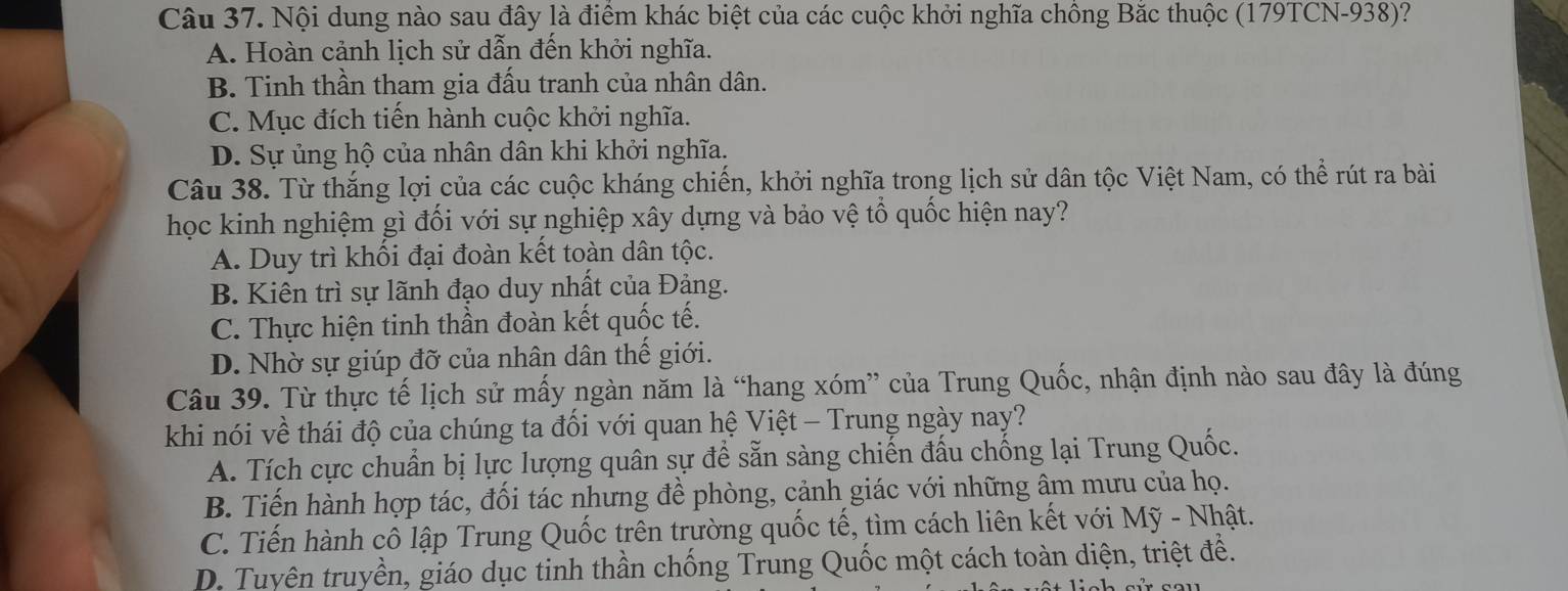 Nội dung nào sau đây là điểm khác biệt của các cuộc khởi nghĩa chồng Bắc thuộc (179TCN-938)?
A. Hoàn cảnh lịch sử dẫn đến khởi nghĩa.
B. Tinh thần tham gia đầu tranh của nhân dân.
C. Mục đích tiến hành cuộc khởi nghĩa.
D. Sự ủng hộ của nhân dân khi khởi nghĩa.
Câu 38. Từ thắng lợi của các cuộc kháng chiến, khởi nghĩa trong lịch sử dân tộc Việt Nam, có thể rút ra bài
học kinh nghiệm gì đối với sự nghiệp xây dựng và bảo vệ tổ quốc hiện nay?
A. Duy trì khối đại đoàn kết toàn dân tộc.
B. Kiên trì sự lãnh đạo duy nhất của Đảng.
C. Thực hiện tinh thần đoàn kết quốc tế.
D. Nhờ sự giúp đỡ của nhân dân thế giới.
Câu 39. Từ thực tế lịch sử mấy ngàn năm là “hang xóm” của Trung Quốc, nhận định nào sau đây là đúng
khi nói về thái độ của chúng ta đối với quan hệ Việt - Trung ngày nay?
A. Tích cực chuẩn bị lực lượng quân sự để sẵn sàng chiến đấu chống lại Trung Quốc.
B. Tiến hành hợp tác, đối tác nhưng đề phòng, cảnh giác với những âm mưu của họ.
C. Tiến hành cô lập Trung Quốc trên trường quốc tế, tìm cách liên kết với Mỹ - Nhật.
D. Tuyên truyền, giáo dục tinh thần chống Trung Quốc một cách toàn diện, triệt đề.