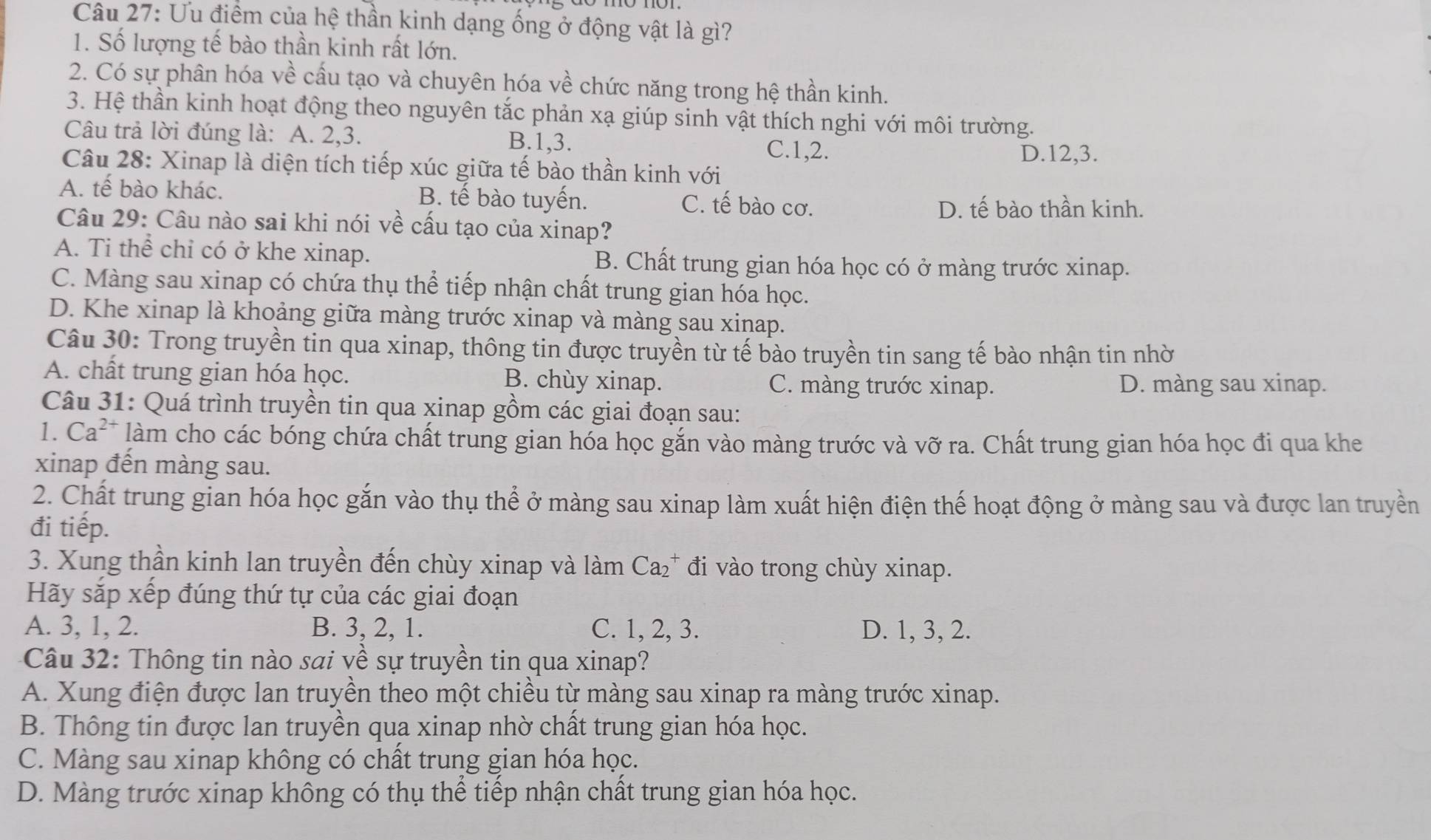 Ưu điểm của hệ thần kinh dạng ống ở động vật là gì?
1. Số lượng tế bào thần kinh rất lớn.
2. Có sự phân hóa về cấu tạo và chuyên hóa về chức năng trong hệ thần kinh.
3. Hệ thần kinh hoạt động theo nguyên tắc phản xạ giúp sinh vật thích nghi với môi trường.
Câu trả lời đúng là: A. 2,3. B.1,3.
C.1,2. D.12,3.
Câu 28: Xinap là diện tích tiếp xúc giữa tế bào thần kinh với
A. tế bào khác. B. tế bào tuyến. C. tế bào cơ.
D. tế bào thần kinh.
Câu 29: Câu nào sai khi nói về cấu tạo của xinap?
A. Ti thể chỉ có ở khe xinap. B. Chất trung gian hóa học có ở màng trước xinap.
C. Màng sau xinap có chứa thụ thể tiếp nhận chất trung gian hóa học.
D. Khe xinap là khoảng giữa màng trước xinap và màng sau xinap.
Câu 30: Trong truyền tin qua xinap, thông tin được truyền từ tế bào truyền tin sang tế bào nhận tin nhờ
A. chất trung gian hóa học. B. chùy xinap. C. màng trước xinap. D. màng sau xinap.
Câu 31: Quá trình truyền tin qua xinap gồm các giai đoạn sau:
1. Ca^(2+) làm cho các bóng chứa chất trung gian hóa học gắn vào màng trước và vỡ ra. Chất trung gian hóa học đi qua khe
xinap đến màng sau.
2. Chất trung gian hóa học gắn vào thụ thể ở màng sau xinap làm xuất hiện điện thế hoạt động ở màng sau và được lan truyền
đi tiếp.
3. Xung thần kinh lan truyền đến chùy xinap và làm Ca_2^+ đi vào trong chùy xinap.
Hãy sắp xếp đúng thứ tự của các giai đoạn
A. 3, 1, 2. B. 3, 2, 1. C. 1, 2, 3. D. 1, 3, 2.
Câu 32: Thông tin nào sai về sự truyền tin qua xinap?
A. Xung điện được lan truyền theo một chiều từ màng sau xinap ra màng trước xinap.
B. Thông tin được lan truyền qua xinap nhờ chất trung gian hóa học.
C. Màng sau xinap không có chất trung gian hóa học.
D. Màng trước xinap không có thụ thể tiếp nhận chất trung gian hóa học.