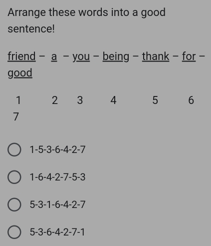 Arrange these words into a good
sentence!
friend - a - you - being - thank - for -
good
1 2 3 4 5 6
7
1 -5 -3 -6 -4 -2 -7
1 -6 -4 -2 -7 -5 -3
5 -3 -1 -6 -4 -2 -7
5 -3 -6 -4 -2 -7 -1