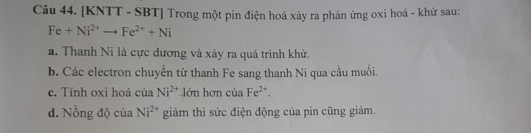 [KNTT - SBT] Trong một pin điện hoá xảy ra phản ứng oxi hoá - khử sau:
Fe+Ni^(2+)to Fe^(2+)+Ni
a. Thanh Ni là cực dương và xảy ra quá trình khử.
b. Các electron chuyển từ thanh Fe sang thanh Ni qua cầu muối.
c. Tính oxi hoá của Ni^(2+)lon hơn cuaFe^(2+). 
d. Nồng độ c uaNi^(2+) giảm thì sức điện động của pin cũng giảm.